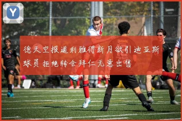 德天空报道利雅得新月欲引迪亚斯球员拒绝转会拜仁无意出售