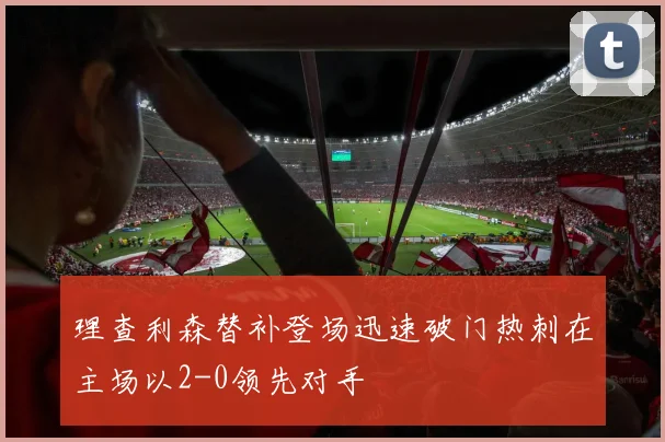 理查利森替补登场迅速破门热刺在主场以2-0领先对手