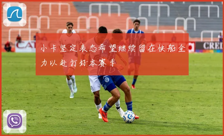 小卡坚定表态希望继续留在快船全力以赴打好本赛季