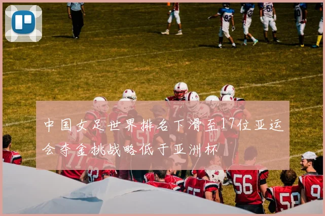 中国女足世界排名下滑至17位亚运会夺金挑战略低于亚洲杯