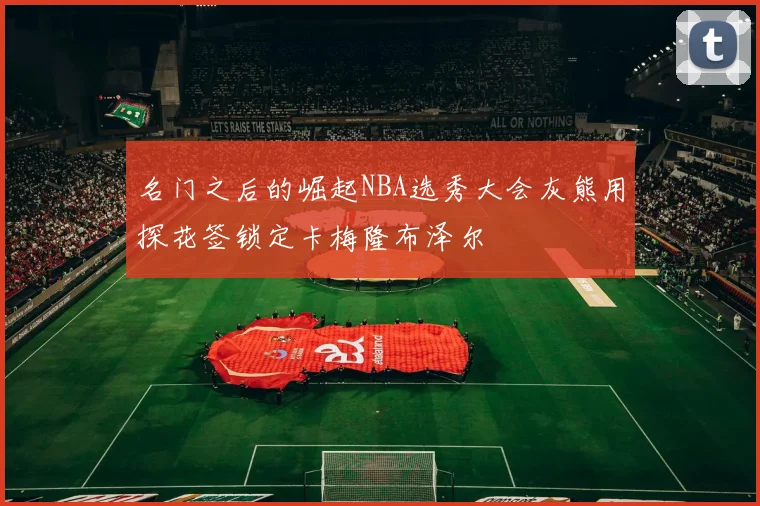 名门之后的崛起NBA选秀大会灰熊用探花签锁定卡梅隆布泽尔