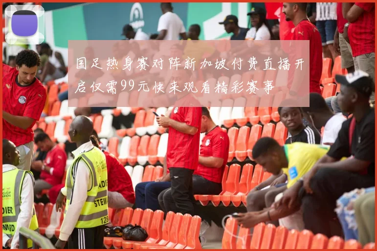 国足热身赛对阵新加坡付费直播开启仅需99元快来观看精彩赛事