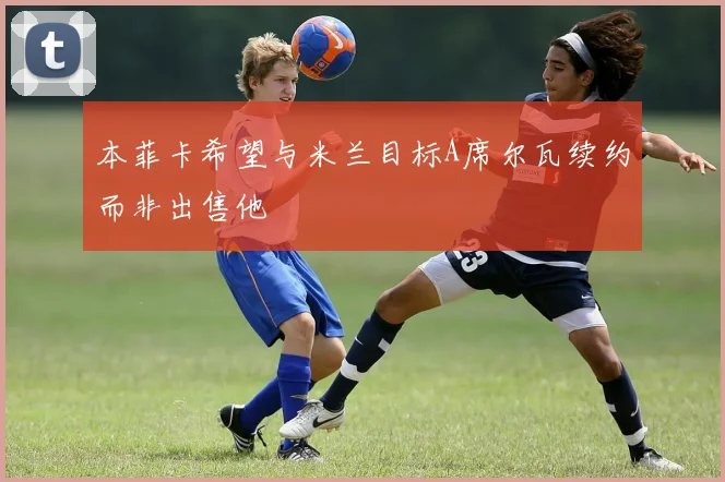本菲卡希望与米兰目标A席尔瓦续约而非出售他