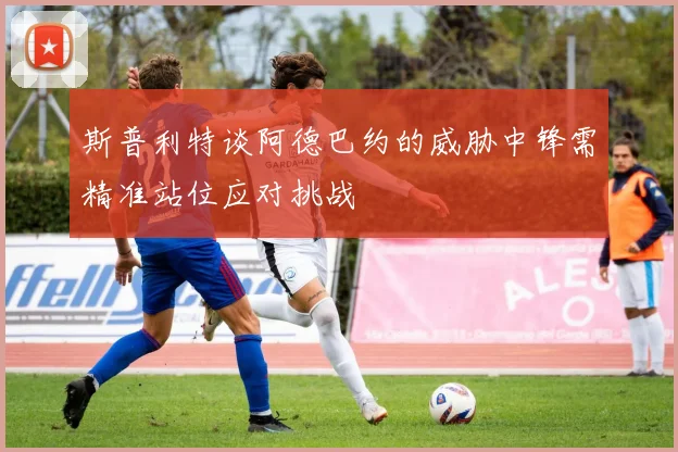 斯普利特谈阿德巴约的威胁中锋需精准站位应对挑战