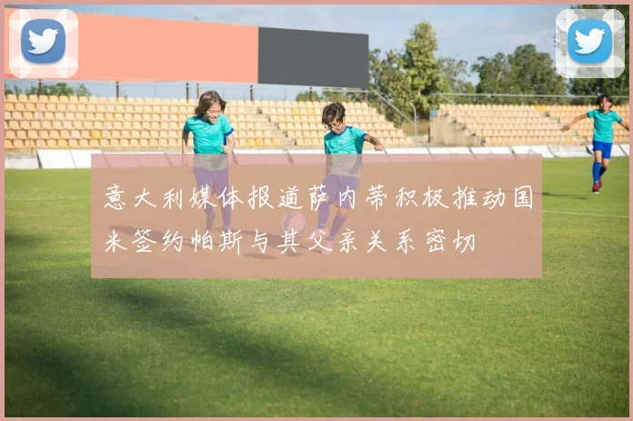 意大利媒体报道萨内蒂积极推动国米签约帕斯与其父亲关系密切