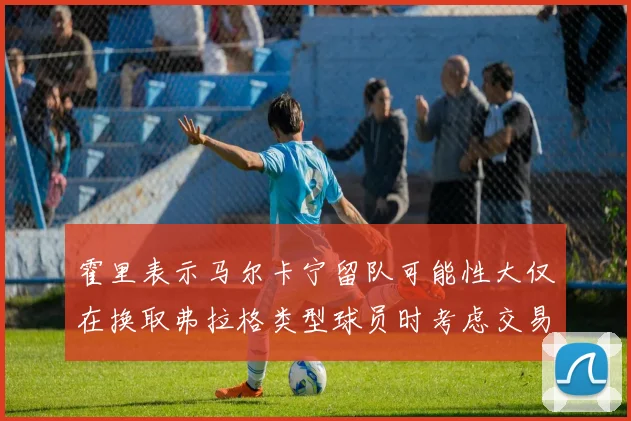 霍里表示马尔卡宁留队可能性大仅在换取弗拉格类型球员时考虑交易