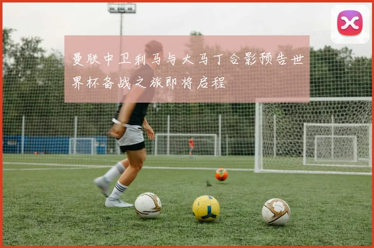 曼联中卫利马与大马丁合影预告世界杯备战之旅即将启程