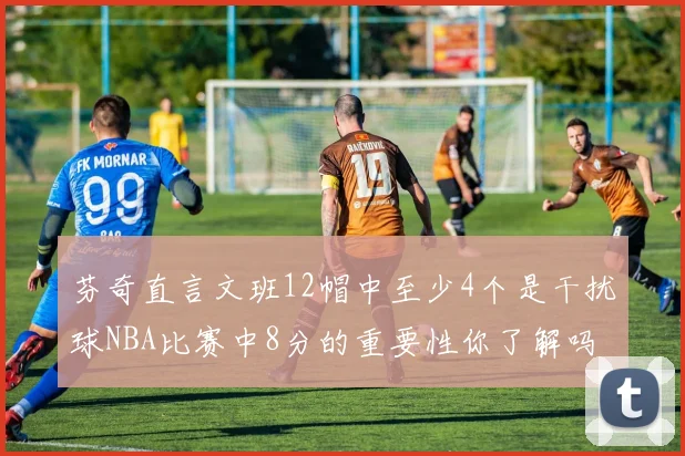 芬奇直言文班12帽中至少4个是干扰球NBA比赛中8分的重要性你了解吗
