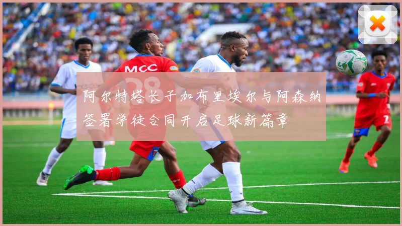阿尔特塔长子加布里埃尔与阿森纳签署学徒合同开启足球新篇章