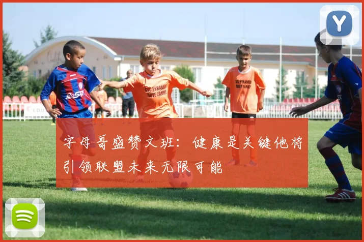 字母哥盛赞文班：健康是关键他将引领联盟未来无限可能
