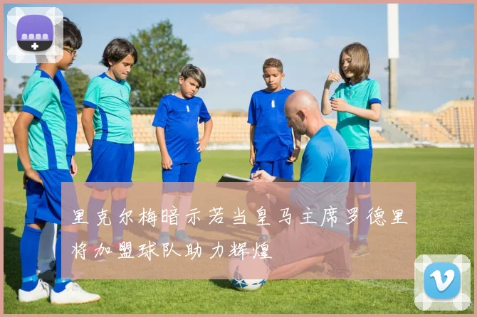 里克尔梅暗示若当皇马主席罗德里将加盟球队助力辉煌