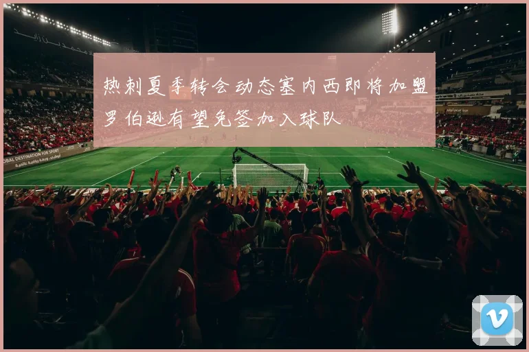 热刺夏季转会动态塞内西即将加盟罗伯逊有望免签加入球队