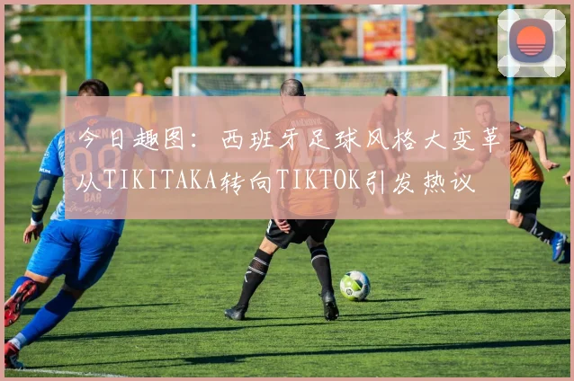 今日趣图：西班牙足球风格大变革从TIKITAKA转向TIKTOK引发热议