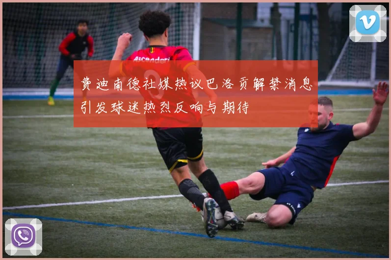 费迪南德社媒热议巴洛贡解禁消息引发球迷热烈反响与期待