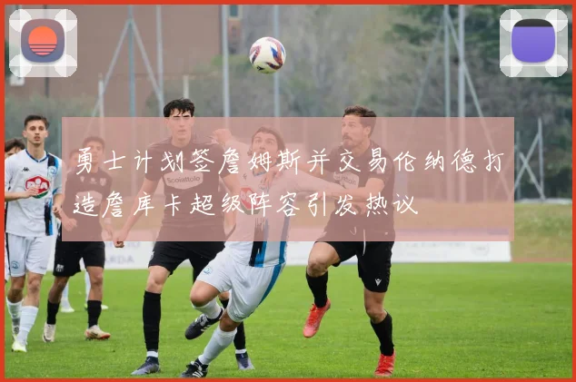 勇士计划签詹姆斯并交易伦纳德打造詹库卡超级阵容引发热议