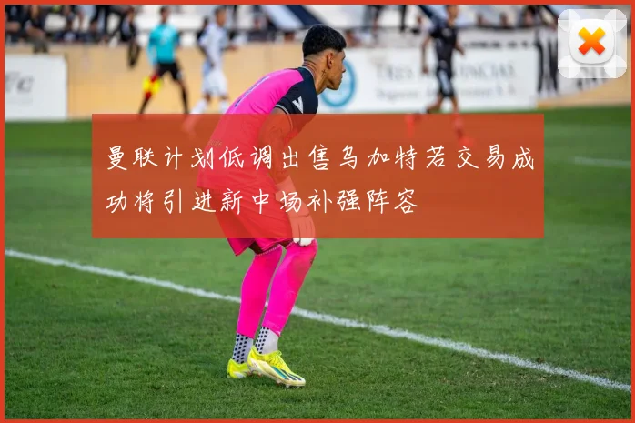 曼联计划低调出售乌加特若交易成功将引进新中场补强阵容