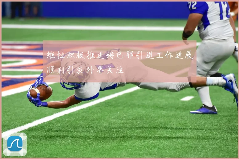 维拉积极推进姆巴耶引进工作进展顺利引发外界关注