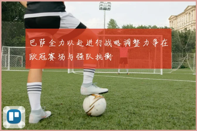 巴萨全力以赴进行战略调整力争在欧冠赛场与强队抗衡