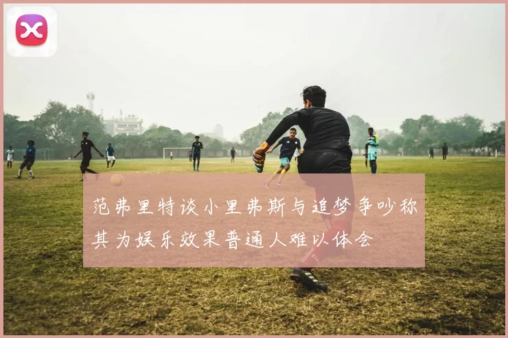 范弗里特谈小里弗斯与追梦争吵称其为娱乐效果普通人难以体会