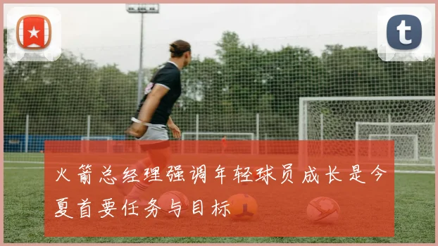 火箭总经理强调年轻球员成长是今夏首要任务与目标